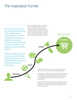 5
The Inspiration Funnel
To succeed in capturing the
sale, and ideally increasing the
ticket, retailers need to
understand their customers
shopping cycle, and focus on
designing and building
customer experiences that play
to how their customer´s are
shopping or want to shop for
products.				
				
Retailers are failing to capture
consumers attention early on
the shopping process, which,
if done correctly could result in
customers spending 35
percent more.
Product information plays a very important
role in the shopping experience. Early in
the customer journey, consumers seek to
understand product attributes, prices, and
alternative products; however, once they pre-
select a product, social validation comes into
play, so it is important to allow customers to
interact socially through different channels.
Search
Validate
Purchase
Inspiration
Retailers are always looking to increase conversion; therefore,
they tend to focus on the final steps of the shopping cycle.
Consumers are using search engines and social networks heavily
in their research and selection processes; however, there is still
an opportunity to improve. Only 28 percent of the consumers
that use digital channels get their inspiration from retailer’s
advertisements.
As retailers develop strategies to increase their digital marketing
efficiency, it is important to develop new capabilities that will
enable them to provide a seamless experience throughout the
entire shopping process.
Inspiration
Validate
Purchase
Search
Retailer’s Focus
 