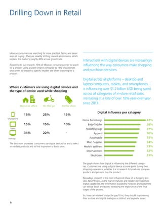 6
Drilling Down in Retail
Interactions with digital devices are increasingly
influencing the way consumers make shopping
and purchase decisions. 					
							
Digital across all platforms – desktop and
laptop computers, tablets, and smartphones –
is influencing over $1.2 billion USD being spent
across all categories of in-store retail sales,
increasing at a rate of over 18% year-over-year
since 2013.
Mexican consumers are searching for more practical, faster, and easier
ways of buying. They are steadily shifting towards eCommerce, which
explains the market’s roughly 40% annual growth rate.
According to our research, 16% of Mexican consumers prefer to search
for a product using a search engine compared to 14% of customers
who prefer to research a specific retailers site when searching for a
product.
Where customers are using digital devices and
the type of device used while shopping
Digital influence per category
Home or office On the go At the store
16%		 25%		 15%
The two main processes consumers use digital devices for are to select
or validate products and to find inspiration or basic ideas.
The graph shows how digital is influencing the different catego-
ries. Customers are using a digital device at some point during their
shopping experience, whether it is to research for products, compare
products and prices or buy the product.
Nowadays, research is the most influenced phase of a shopping pro-
cess. Nevertheless, as the market matures and retailers develop more
digital capabilities, the information availability increases and customers
can decide faster and easier, increasing the importance of the final
stages of the process.
So, how can retailers bridge the gap? First, they should stop viewing
their in-store and digital strategies as distinct and separate issues.
42%
38%
37%
36%
35%
34%
33%
32%
31%
Home Furnishings
Baby/Toddler
Food/Beverage
Apparel
Automobile
Misc. Supplies
Health/ Wellness
Entertainment
Electronics
Desktop
Smartphone
Tablet
34%		 22%	 	 -
15%		 15%		 10%
 