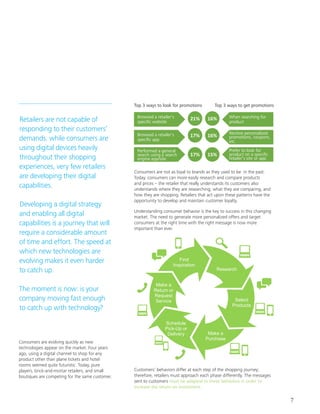 7
Retailers are not capable of
responding to their customers’
demands. while consumers are
using digital devices heavily
throughout their shopping
experiences, very few retailers
are developing their digital
capabilities.				
				
Developing a digital strategy
and enabling all digital
capabilities is a journey that will
require a considerable amount
of time and effort. The speed at
which new technologies are
evolving makes it even harder
to catch up. 				
					
The moment is now: is your
company moving fast enough
to catch up with technology?
Consumers are evolving quickly as new
technologies appear on the market. Four years
ago, using a digital channel to shop for any
product other than plane tickets and hotel
rooms seemed quite futuristic. Today, pure
players, brick-and-mortar retailers, and small
boutiques are competing for the same customer.
Understanding consumer behavior is the key to success in this changing
market. The need to generate more personalized offers and target
consumers at the right time with the right message is now more
important than ever.
Customers’ behaviors differ at each step of the shopping journey;
therefore, retailers must approach each phase differently. The messages
sent to customers must be adapted to these behaviors in order to
increase the return on investment.
Top 3 ways to look for promotions
Research
Select
Products
Make a
Purchase
Schedule
Pick-Up or
Delivery
Make a
Return or
Request
Service
Find
Inspiration
Consumers are not as loyal to brands as they used to be in the past.
Today, consumers can more easily research and compare products
and prices – the retailer that really understands its customers also
understands where they are researching, what they are comparing, and
how they are shopping. Retailers that act upon these patterns have the
opportunity to develop and maintain customer loyalty.
Top 3 ways to get promotions
Browsed a retailer's
Browsed a retailer's
Performed a general
search using a search
engine app/site
When searching for
product
Receive personalized
promotions, coupons,
etc.
Prefer to look for
retailer’s site or app
21%
17%
17%
16%
15%
16%
 