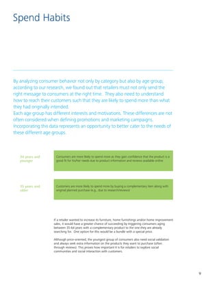 9
Spend Habits
By analyzing consumer behavior not only by category but also by age group,
according to our research, we found out that retailers must not only send the
right message to consumers at the right time. They also need to understand
how to reach their customers such that they are likely to spend more than what
they had originally intended.									
Each age group has different interests and motivations. These differences are not
often considered when defining promotions and marketing campaigns.
Incorporating this data represents an opportunity to better cater to the needs of
these different age groups.
34 years and
younger
35 years and
older
Consumers are more likely to spend more as they gain confidence that the product is a
good fit for his/her needs due to product information and reviews available online
Customers are more likely to spend more by buying a complementary item along with
original planned purchase (e.g., due to research/reviews)
If a retailer wanted to increase its furniture, home furnishings and/or home improvement
sales, it would have a greater chance of succeeding by triggering consumers aging
between 35-64 years with a complementary product to the one they are already
searching for. One option for this would be a bundle with a special price.
Although price-oriented, the youngest group of consumers also need social validation
and always seek extra information on the products they want to purchase (often
through reviews). This proves how important it is for retailers to explore social
communities and social interaction with customers.
 