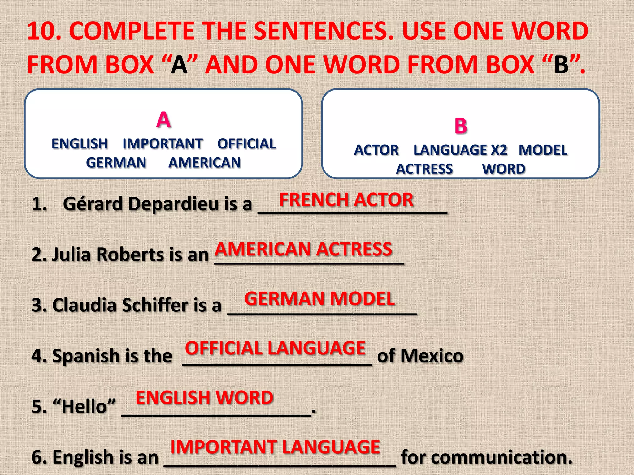 10. COMPLETE THE SENTENCES. USE ONE WORD
FROM BOX “A” AND ONE WORD FROM BOX “B”.
              A                               B
  ENGLISH IMPORTANT OFFICIAL       ACTOR LANGUAGE X2 MODEL
      GERMAN AMERICAN                   ACTRESS WORD

                           FRENCH ACTOR
1. Gérard Depardieu is a __________________

                       AMERICAN ACTRESS
2. Julia Roberts is an __________________

                           GERMAN MODEL
3. Claudia Schiffer is a __________________

                  OFFICIAL LANGUAGE
4. Spanish is the __________________ of Mexico
            ENGLISH WORD
5. “Hello” __________________.
                  IMPORTANT LANGUAGE
6. English is an ______________________ for communication.
 