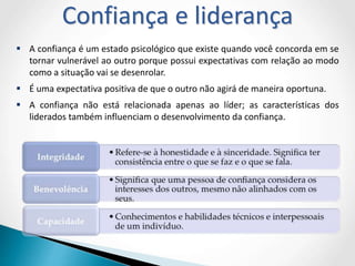  A confiança é um estado psicológico que existe quando você concorda em se
tornar vulnerável ao outro porque possui expectativas com relação ao modo
como a situação vai se desenrolar.
 É uma expectativa positiva de que o outro não agirá de maneira oportuna.
 A confiança não está relacionada apenas ao líder; as características dos
liderados também influenciam o desenvolvimento da confiança.
Confiança e liderança
 