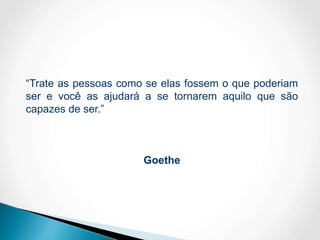 “Trate as pessoas como se elas fossem o que poderiam
ser e você as ajudará a se tornarem aquilo que são
capazes de ser.”
Goethe
 