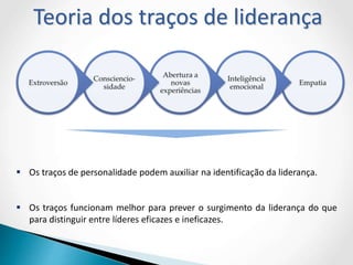  Os traços de personalidade podem auxiliar na identificação da liderança.
 Os traços funcionam melhor para prever o surgimento da liderança do que
para distinguir entre líderes eficazes e ineficazes.
Teoria dos traços de liderança
 