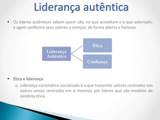  Os líderes autênticos sabem quem são, no que acreditam e o que valorizam,
e agem conforme seus valores e crenças, de forma aberta e honesta.
 Ética e liderança
o Liderança carismática socializada é a que transmite valores centrados nos
outros versus centrados em si mesmos por líderes que são modelos de
conduta ética.
Liderança autêntica
 