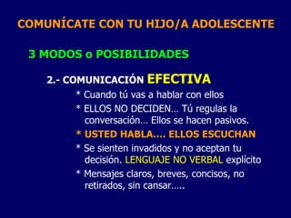 COMUNÍCATE CON TU HIJO/A ADOLESCENTE
3 MODOS o POSIBILIDADES
2.- COMUNICACIÓN EFECTIVA
* Cuando tú vas a hablar con ellos
* ELLOS NO DECIDEN… Tú regulas la
conversación… Ellos se hacen pasivos.
* USTED HABLA…. ELLOS ESCUCHAN
* Se sienten invadidos y no aceptan tu
decisión. LENGUAJE NO VERBAL explícito
* Mensajes claros, breves, concisos, no
retirados, sin cansar…..
 