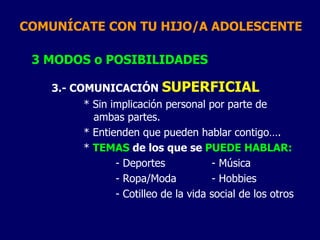 COMUNÍCATE CON TU HIJO/A ADOLESCENTE
3 MODOS o POSIBILIDADES
3.- COMUNICACIÓN SUPERFICIAL
* Sin implicación personal por parte de
ambas partes.
* Entienden que pueden hablar contigo….
* TEMAS de los que se PUEDE HABLAR:
- Deportes - Música
- Ropa/Moda - Hobbies
- Cotilleo de la vida social de los otros
 