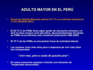 ADULTO MAYOR EN EL PERÚ

•   Personas Adultas Mayores pobres 41.7 % y en extrema pobreza el
    17.5% (ENAHO 2001).


•   El 42.73 % de PAMs tiene algún grado de educación primaria y el
    34.9 no tiene ningún nivel educativo. Aproximadamente 3/4 partes
    de PAMs se encuentran esta condición (estimación INEI 2003)

•   El 75 % de las PAMs se encuentran fuera de actividad laboral.

•   Las mujeres viven más años pero a expensas de vivir más años
    con imcapacidad

          “vivir más, pero a costa de pasarlo peor”.

•   En estos momentos estamos viviendo una situación de
    “longevidad minusválida”.
 