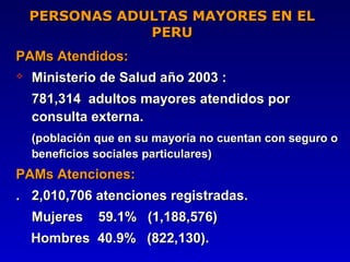 PERSONAS ADULTAS MAYORES EN EL
                PERU
PAMs Atendidos:
   Ministerio de Salud año 2003 :
    781,314 adultos mayores atendidos por
    consulta externa.
    (población que en su mayoría no cuentan con seguro o
    beneficios sociales particulares)
PAMs Atenciones:
. 2,010,706 atenciones registradas.
    Mujeres    59.1% (1,188,576)
    Hombres 40.9% (822,130).
 