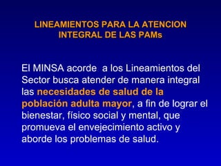 LINEAMIENTOS PARA LA ATENCION
       INTEGRAL DE LAS PAMs


El MINSA acorde a los Lineamientos del
Sector busca atender de manera integral
las necesidades de salud de la
población adulta mayor, a fin de lograr el
bienestar, físico social y mental, que
promueva el envejecimiento activo y
aborde los problemas de salud.
 