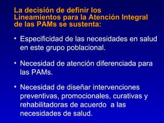 La decisión de definir los
Lineamientos para la Atención Integral
de las PAMs se sustenta:
• Especificidad de las necesidades en salud
  en este grupo poblacional.

• Necesidad de atención diferenciada para
  las PAMs.

• Necesidad de diseñar intervenciones
  preventivas, promocionales, curativas y
  rehabilitadoras de acuerdo a las
  necesidades de salud.
 