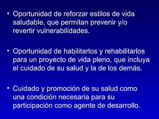 • Oportunidad de reforzar estilos de vida
  saludable, que permitan prevenir y/o
  revertir vulnerabilidades.

• Oportunidad de habilitarlos y rehabilitarlos
  para un proyecto de vida pleno, que incluya
  el cuidado de su salud y la de los demás.

• Cuidado y promoción de su salud como
  una condición necesaria para su
  participación como agente de desarrollo.
 