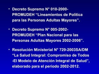 • Decreto Supremo N° 010-2000-
  PROMUDEH “Lineamientos de Política
  para las Personas Adultas Mayores”.

• Decreto Supremo N° 005-2002-
  PROMUDEH “Plan Nacional para las
  Personas Adultas Mayores 2002-2006”.

• Resolución Ministerial N° 729-2003SA/DM
  “La Salud Integral: Compromiso de Todos
  -El Modelo de Atención Integral de Salud”,
  elaborado para el período 2002-2012.
 