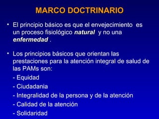 MARCO DOCTRINARIO
• El principio básico es que el envejecimiento es
  un proceso fisiológico natural y no una
  enfermedad .

• Los principios básicos que orientan las
  prestaciones para la atención integral de salud de
  las PAMs son:
  - Equidad
  - Ciudadania
  - Integralidad de la persona y de la atención
  - Calidad de la atención
  - Solidaridad
 