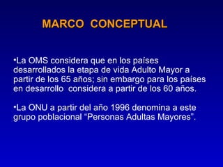 MARCO CONCEPTUAL


•La OMS considera que en los países
desarrollados la etapa de vida Adulto Mayor a
partir de los 65 años; sin embargo para los países
en desarrollo considera a partir de los 60 años.

•La ONU a partir del año 1996 denomina a este
grupo poblacional “Personas Adultas Mayores”.
 