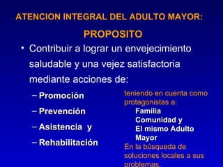 ATENCION INTEGRAL DEL ADULTO MAYOR:

               PROPOSITO
• Contribuir a lograr un envejecimiento
  saludable y una vejez satisfactoria
  mediante acciones de:
   – Promoción          teniendo en cuenta como
                        protagonistas a:
   – Prevención             Familia
                            Comunidad y
   – Asistencia y           El mismo Adulto
                            Mayor
   – Rehabilitación     En la búsqueda de
                        soluciones locales a sus
                        problemas.
 
