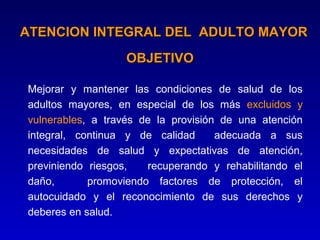 ATENCION INTEGRAL DEL ADULTO MAYOR
                  OBJETIVO

Mejorar y mantener las condiciones de salud de los
adultos mayores, en especial de los más excluidos y
vulnerables, a través de la provisión de una atención
integral, continua y de calidad      adecuada a sus
necesidades de salud y expectativas de atención,
previniendo riesgos,   recuperando y rehabilitando el
daño,       promoviendo factores de protección, el
autocuidado y el reconocimiento de sus derechos y
deberes en salud.
 