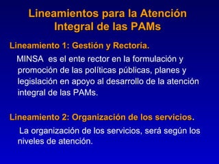 Lineamientos para la Atención
         Integral de las PAMs
Lineamiento 1: Gestión y Rectoría.
            1
 MINSA es el ente rector en la formulación y
 promoción de las políticas públicas, planes y
 legislación en apoyo al desarrollo de la atención
 integral de las PAMs.

Lineamiento 2: Organización de los servicios.
 La organización de los servicios, será según los
 niveles de atención.
 