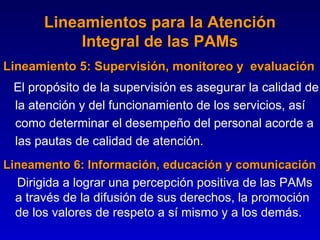 Lineamientos para la Atención
            Integral de las PAMs
Lineamiento 5: Supervisión, monitoreo y evaluación
            5
 El propósito de la supervisión es asegurar la calidad de
 la atención y del funcionamiento de los servicios, así
 como determinar el desempeño del personal acorde a
 las pautas de calidad de atención.
Lineamento 6: Información, educación y comunicación
  Dirigida a lograr una percepción positiva de las PAMs
  a través de la difusión de sus derechos, la promoción
  de los valores de respeto a sí mismo y a los demás.
 