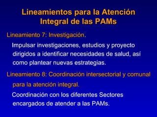 Lineamientos para la Atención
          Integral de las PAMs
Lineamiento 7: Investigación.
               Investigación
 Impulsar investigaciones, estudios y proyecto
 dirigidos a identificar necesidades de salud, así
 como plantear nuevas estrategias.
Lineamiento 8: Coordinación intersectorial y comunal
  para la atención integral.
 Coordinación con los diferentes Sectores
 encargados de atender a las PAMs.
 