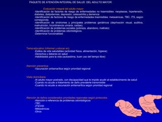 PAQUETE DE ATENCIÓN INTEGRAL DE SALUD DEL ADULTO MAYOR

                 Evaluación integral del adulto mayor:
       -Identificación de factores de riesgo de enfermedades no trasmisibles: neoplasias, hipertensión,
       diabetes, dislipidemias, depresión, osteoartritis y demencia
       -Identificación de factores de riesgo de enfermedades trasmisibles: metaxénicas, TBC, ITS, según
       corresponda.
       -Identificación de síndromes y principales problemas geriátricos (deprivación visual, auditiva,
       malnutrición, Incontinencia urinaria, caídas),
       -Identificación de problemas sociales (pobreza, abandono, maltrato)
       -Identificación de problemas odontológicos.
       -Determinar funcionalidad




Tema educativo (informar y educar en)
      -Estilos de vida saludables (actividad física, alimentación, higiene)
      -Derechos y deberes en salud
      -Habilidades para la vida (autoestima, buen uso del tiempo libre)


Atención preventiva
       -Vacunación antiamarílica según prioridad regional


Visita domiciliaria
        -Al adulto mayor postrado, con discapacidad que le impide acudir al establecimiento de salud
        -Cuando no acude a tratamiento de daño prevalerte transmisible
        -Cuando no acude a vacunación antiamarílica según prioridad regional




Atención de daños considerados prioridades regionales según protocolos
       -Atención o referencia de problemas odontológicos
       -TBC
       -ITS/VIH
       -Metaxénicas
       -Otros
 