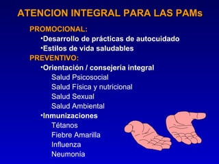 ATENCION INTEGRAL PARA LAS PAMs
  PROMOCIONAL:
  PROMOCIONAL
    •Desarrollo de prácticas de autocuidado
    •Estilos de vida saludables
  PREVENTIVO:
  PREVENTIVO
    •Orientación / consejería integral
       Salud Psicosocial
       Salud Física y nutricional
       Salud Sexual
       Salud Ambiental
    •Inmunizaciones
       Tétanos
       Fiebre Amarilla
       Influenza
       Neumonía
 