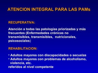 ATENCION INTEGRAL PARA LAS PAMs

RECUPERATIVA:
RECUPERATIVA
Atención a todas las patologías priorizadas y más
frecuentes (Enfermedades crónicas no
transmisibles, transmisibles, nutricionales,
psicosociales)

REHABILITACION:
REHABILITACION
• Adultos mayores con discapacidades o secuelas
• Adultos mayores con problemas de alcoholismo,
  violencia, etc.
referidos al nivel competente
 