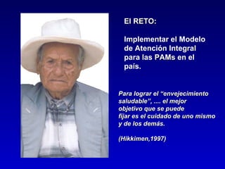 El RETO:

 Implementar el Modelo
 de Atención Integral
 para las PAMs en el
 país.


Para lograr el “envejecimiento
saludable”, .... el mejor
objetivo que se puede
fijar es el cuidado de uno mismo
y de los demás.

(Hikkimen,1997)
 