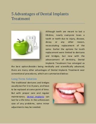 5 Advantages of Dental Implants
Treatment
Although teeth are meant to last a
lifetime, nearly everyone loses a
tooth or teeth due to injury, disease,
decay or any other reason,
necessitating replacement of the
same. Earlier the options for tooth
replacement were limited to dentures
and bridges, but now with the
advancement of dentistry, Dental
Implants Treatment has emerged as
the best option.Besides being medically and scientifically advanced,
there are many other advantages of Dental Implants Treatment over
conventional procedures, which are summarized below:
Long Term Solution
The traditional dentures and bridges
usually last for 5 to 8 years, and have
to be replaced at some point of time.
But with proper care and regular
maintenance, dental implants can
last for a life time. In the unforeseen
case of any problems, some minor
adjustments may be needed.
 