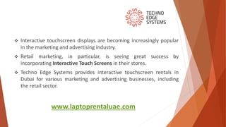 www.laptoprentaluae.com
 Interactive touchscreen displays are becoming increasingly popular
in the marketing and advertising industry.
 Retail marketing, in particular, is seeing great success by
incorporating Interactive Touch Screens in their stores.
 Techno Edge Systems provides interactive touchscreen rentals in
Dubai for various marketing and advertising businesses, including
the retail sector.
 