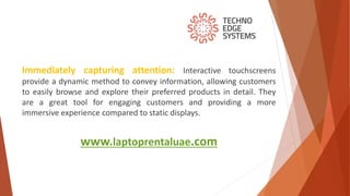 www.laptoprentaluae.com
Immediately capturing attention: Interactive touchscreens
provide a dynamic method to convey information, allowing customers
to easily browse and explore their preferred products in detail. They
are a great tool for engaging customers and providing a more
immersive experience compared to static displays.
 