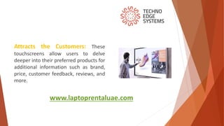 www.laptoprentaluae.com
Attracts the Customers: These
touchscreens allow users to delve
deeper into their preferred products for
additional information such as brand,
price, customer feedback, reviews, and
more.
 