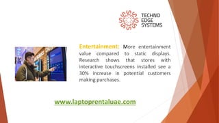 www.laptoprentaluae.com
Entertainment: More entertainment
value compared to static displays.
Research shows that stores with
interactive touchscreens installed see a
30% increase in potential customers
making purchases.
 