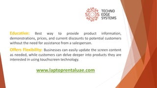 www.laptoprentaluae.com
Educative: Best way to provide product information,
demonstrations, prices, and current discounts to potential customers
without the need for assistance from a salesperson.
Offers Flexibility: Businesses can easily update the screen content
as needed, while customers can delve deeper into products they are
interested in using touchscreen technology.
 