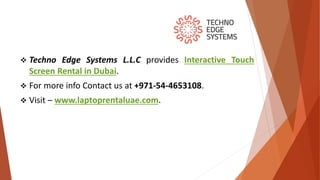  Techno Edge Systems L.L.C provides Interactive Touch
Screen Rental in Dubai.
 For more info Contact us at +971-54-4653108.
 Visit – www.laptoprentaluae.com.
 
