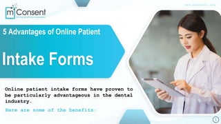 5 Advantages of Online Patient
Intake Forms
Online patient intake forms have proven to
be particularly advantageous in the dental
industry.
Here are some of the benefits:
1
www.mconsent.net
 