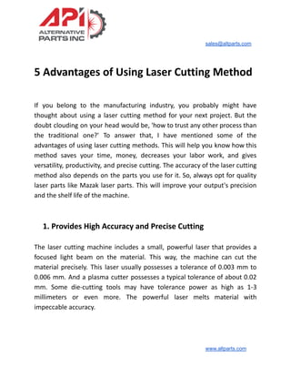 sales@altparts.com
5 Advantages of Using Laser Cutting Method
If you belong to the manufacturing industry, you probably might have
thought about using a laser cutting method for your next project. But the
doubt clouding on your head would be, 'how to trust any other process than
the traditional one?' To answer that, I have mentioned some of the
advantages of using laser cutting methods. This will help you know how this
method saves your time, money, decreases your labor work, and gives
versatility, productivity, and precise cutting. The accuracy of the laser cutting
method also depends on the parts you use for it. So, always opt for quality
laser parts like Mazak laser parts. This will improve your output's precision
and the shelf life of the machine.
1. Provides High Accuracy and Precise Cutting
The laser cutting machine includes a small, powerful laser that provides a
focused light beam on the material. This way, the machine can cut the
material precisely. This laser usually possesses a tolerance of 0.003 mm to
0.006 mm. And a plasma cutter possesses a typical tolerance of about 0.02
mm. Some die-cutting tools may have tolerance power as high as 1-3
millimeters or even more. The powerful laser melts material with
impeccable accuracy.
www.altparts.com
 