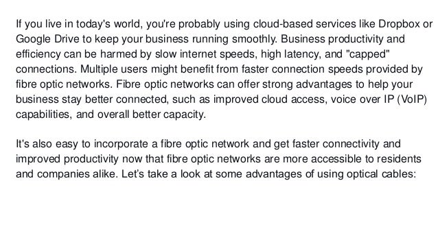 If you live in today's world, you're probably using cloud-based services like Dropbox or
Google Drive to keep your business running smoothly. Business productivity and
efficiency can be harmed by slow internet speeds, high latency, and "capped"
connections. Multiple users might benefit from faster connection speeds provided by
fibre optic networks. Fibre optic networks can offer strong advantages to help your
business stay better connected, such as improved cloud access, voice over IP (VoIP)
capabilities, and overall better capacity.
It's also easy to incorporate a fibre optic network and get faster connectivity and
improved productivity now that fibre optic networks are more accessible to residents
and companies alike. Let’s take a look at some advantages of using optical cables:
 