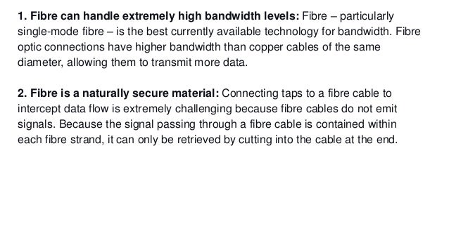 1. Fibre can handle extremely high bandwidth levels: Fibre – particularly
single-mode fibre – is the best currently available technology for bandwidth. Fibre
optic connections have higher bandwidth than copper cables of the same
diameter, allowing them to transmit more data.
2. Fibre is a naturally secure material: Connecting taps to a fibre cable to
intercept data flow is extremely challenging because fibre cables do not emit
signals. Because the signal passing through a fibre cable is contained within
each fibre strand, it can only be retrieved by cutting into the cable at the end.
 