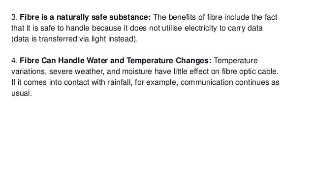 3. Fibre is a naturally safe substance: The benefits of fibre include the fact
that it is safe to handle because it does not utilise electricity to carry data
(data is transferred via light instead).
4. Fibre Can Handle Water and Temperature Changes: Temperature
variations, severe weather, and moisture have little effect on fibre optic cable.
If it comes into contact with rainfall, for example, communication continues as
usual.
 