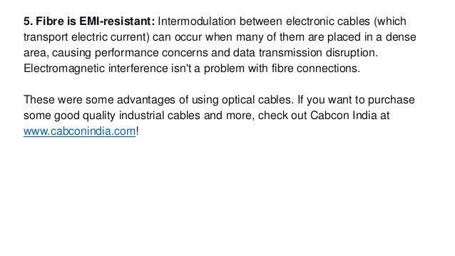5. Fibre is EMI-resistant: Intermodulation between electronic cables (which
transport electric current) can occur when many of them are placed in a dense
area, causing performance concerns and data transmission disruption.
Electromagnetic interference isn't a problem with fibre connections.
These were some advantages of using optical cables. If you want to purchase
some good quality industrial cables and more, check out Cabcon India at
www.cabconindia.com!
 