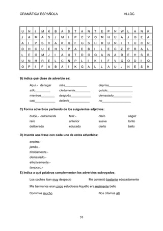GRAMÁTICA ESPAÑOLA

VLLDC

U

N

I

M

K

B

A

S

T

A

N

T

E

P

N

W

L

A

N

K

J

A

M

A

S

J

M

I

P

C

V

O

M

H

U

A

J

G

E

A

A

I

P

S

V

A

K

Q

F

G

S

H

B

U

N

I

T

U

C

N

D

H

C

U

E

H

V

P

A

E

B

I

L

E

C

Z

P

R

A

L

L

E

O

M

J

I

A

U

T

D

O

Q

A

N

A

D

E

H

S

B

U

N

H

R

E

L

C

N

P

L

I

K

I

F

V

C

O

D

I

Q

O

P

I

F

A

B

A

I

K

G

A

L

L

A

U

J

N

E

S

K

B) Indica qué clase de adverbio es:
Aquí.- de lugar

más_____________

deprisa______________

sólo_________

ciertamente_________

quizás_______________

mientras________

después____________

demasiado___________

casi____________

delante____________

no_________________

C) Forma adverbios partiendo de los suiguientes adjetivos:
dulce.- dulcemente

feliz.-

claro

sagaz

raro

anterior

suave

tonto

deliberado

educado

cierto

bello

D) Inventa una frase con cada uno de estos adverbios:
encima.jamás.tímidamente.demasiado.efectivamente.tampoco.E) Indica a qué palabras complementan los adverbios subrayados:
Los coches iban muy despacio

Me contestó bastante educadamente

Mis hermanos eran poco estudiosos Aquéllo era realmente bello
Comimos mucho

Nos citamos allí

53

 