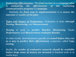  Evaluating Effectiveness:- The final section in a campaign plan
is evaluating the effectiveness of the marketing
communication program or campaign.
Similarly, the final step in implementation is to assess the
outcome or results of the plan.
 Types and Stages of Evaluation:- Evaluation is done through
Testing, Monitoring, and Measurement.
 Testing is used to predict Results; Monitoring Tracks
Performance; and Measurement evaluates Results.
 In other words, advertisements typically are tested before they run
as a way to predict their effectiveness, a practice, called Copy
testing.
 Ideally, the results of evaluative research should be available
before large sums of money are invested in finished work or in
media buys.
 