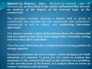 6. Moment–by–Moment Test:- Moment–by–moment test of
commercials, as described in the matter of Practice box, provide
an analysis of the impact of the internal logic of the
commercial.
• The procedure includes showing a clutter reel (a group of
commercials that includes the test commercial and competitors’
commercials as well as others), and conducting interviews
afterward.
• The viewers receive a deck of key frames from the commercial
and are asked to sort them into images they remember seeing
and ones they don’t remember.
• Then they sort them into five categories from strong positive to
strong negative.
• Researchers tabulate the sets to depict a flow of impact for both
attention and emotion. In particular, they want to analyze key
moments in the commercial such as the solution to a problem,
or the introduction of the brand, and analyze them in terms of
viewers’ attention and emotion.
 