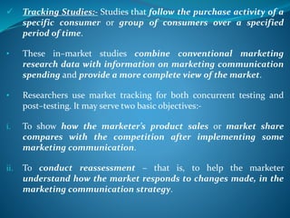  Tracking Studies:- Studies that follow the purchase activity of a
specific consumer or group of consumers over a specified
period of time.
• These in–market studies combine conventional marketing
research data with information on marketing communication
spending and provide a more complete view of the market.
• Researchers use market tracking for both concurrent testing and
post–testing. It may serve two basic objectives:-
i. To show how the marketer’s product sales or market share
compares with the competition after implementing some
marketing communication.
ii. To conduct reassessment – that is, to help the marketer
understand how the market responds to changes made, in the
marketing communication strategy.
 