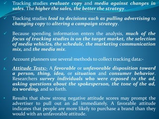  Tracking studies evaluate copy and media against changes in
sales. The higher the sales, the better the strategy.
 Tracking studies lead to decisions such as pulling advertising to
changing copy to altering a campaign strategy.
 Because spending information enters the analysis, much of the
focus of tracking studies is on the target market, the selection
of media vehicles, the schedule, the marketing communication
mix, and the media mix.
 Account planners use several methods to collect tracking data:-
1. Attitude Tests:- A favorable or unfavorable disposition toward
a person, thing, idea, or situation and consumer behavior.
Researchers survey individuals who were exposed to the ad,
asking questions about the spokesperson, the tone of the ad,
its wording, and so forth.
• Results that show strong negative attitude scores may prompt the
advertiser to pull out an ad immediately. A favorable attitude
indicates that people are more likely to purchase a brand than they
would with an unfavorable attitude.
 