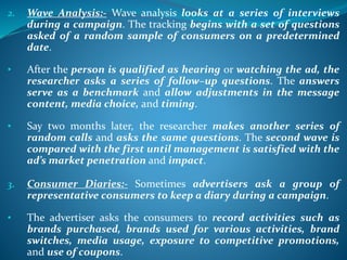 2. Wave Analysis:- Wave analysis looks at a series of interviews
during a campaign. The tracking begins with a set of questions
asked of a random sample of consumers on a predetermined
date.
• After the person is qualified as hearing or watching the ad, the
researcher asks a series of follow–up questions. The answers
serve as a benchmark and allow adjustments in the message
content, media choice, and timing.
• Say two months later, the researcher makes another series of
random calls and asks the same questions. The second wave is
compared with the first until management is satisfied with the
ad’s market penetration and impact.
3. Consumer Diaries:- Sometimes advertisers ask a group of
representative consumers to keep a diary during a campaign.
• The advertiser asks the consumers to record activities such as
brands purchased, brands used for various activities, brand
switches, media usage, exposure to competitive promotions,
and use of coupons.
 