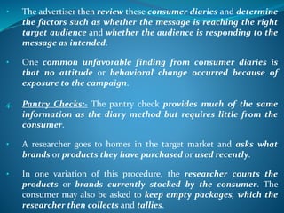 • The advertiser then review these consumer diaries and determine
the factors such as whether the message is reaching the right
target audience and whether the audience is responding to the
message as intended.
• One common unfavorable finding from consumer diaries is
that no attitude or behavioral change occurred because of
exposure to the campaign.
4. Pantry Checks:- The pantry check provides much of the same
information as the diary method but requires little from the
consumer.
• A researcher goes to homes in the target market and asks what
brands or products they have purchased or used recently.
• In one variation of this procedure, the researcher counts the
products or brands currently stocked by the consumer. The
consumer may also be asked to keep empty packages, which the
researcher then collects and tallies.
 