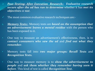  Post–Testing: After Execution Research:- Evaluative research
occurs after the ad has run to determine whether it has met its
objectives or not.
 The most common evaluative research techniques are:-
1. Memory Tests:- Memory tests are based on the assumption that
an advertisement leaves a mental residue with the person who
has been exposed to it.
• One way to measure an advertisement’s effectiveness, then, is to
contact consumers who saw the ad and find out what they
remember.
• Memory tests fall into two major groups: Recall Tests and
Recognition Tests.
• One way to measure memory is to show the advertisement to
people and ask them whether they remember having seen it
before. This kind of test is called Recognition Test.
 