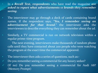 • In a Recall Test, respondents who have read the magazine are
asked to report what advertisements or brands they remember
seeing.
• The interviewer may go through a deck of cards containing brand
names. If the respondent says, “Yes, I remember seeing an
advertisement for that brand.” the interviewer asks the
interviewees to describe everything they can remember about the ad.
• Similarly, a TV commercial is run on network television within a
regular prime–time program.
The next evening, interviewers make thousands of random phone
calls until they have contacted about 200 people who were watching
the program at the exact time the commercial appeared.
• The interviewer then asks a series of questions, such as:-
 Do you remember seeing a commercial for any luxury sedan?
 (If no) Do you remember seeing a commercial for Audi A8?
(Memory Prompt)
 
